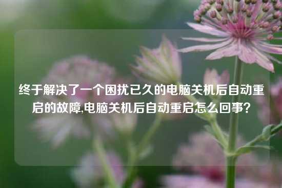 终于解决了一个困扰已久的电脑关机后自动重启的故障,电脑关机后自动重启怎么回事？
