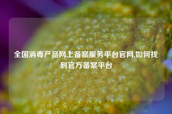 全国消毒产品网上备案服务平台官网,如何找到官方备案平台