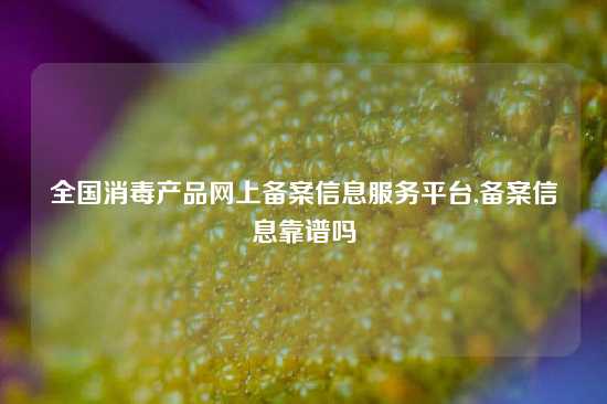 全国消毒产品网上备案信息服务平台,备案信息靠谱吗