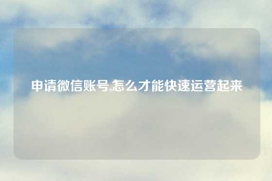 申请微信账号,怎么才能快速运营起来