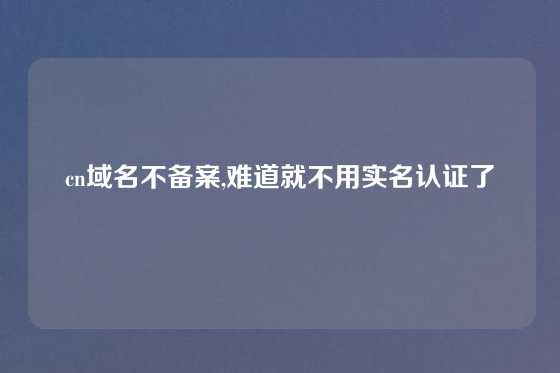 cn域名不备案,难道就不用实名认证了