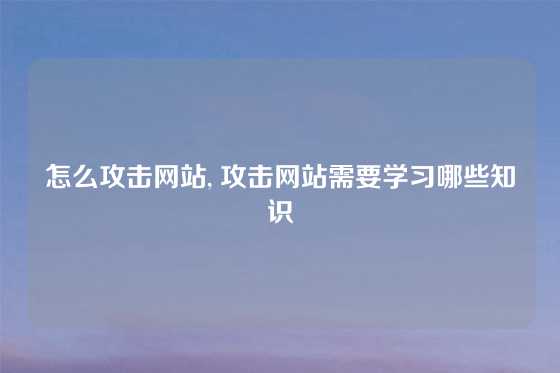 怎么攻击网站, 攻击网站需要学习哪些知识