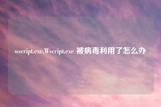 wscript.exe,Wscript.exe 被病毒利用了怎么办