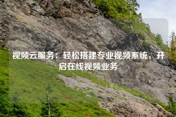 视频云服务：轻松搭建专业视频系统，开启在线视频业务