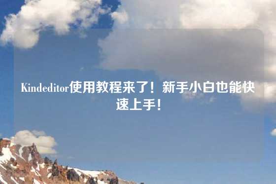 Kindeditor使用教程来了！新手小白也能快速上手！