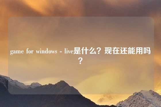 game for windows - live是什么？现在还能用吗？