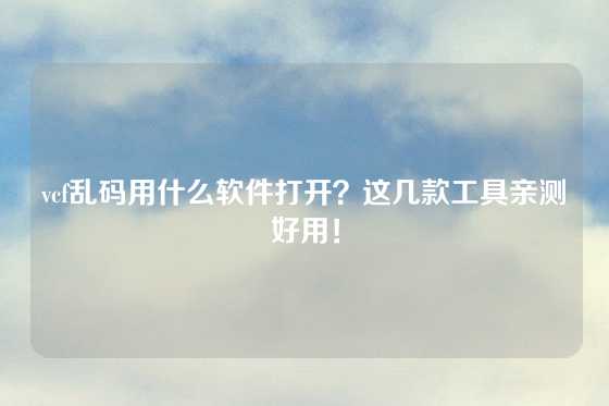 vcf乱码用什么软件打开？这几款工具亲测好用！