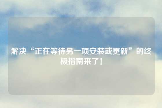 解决“正在等待另一项安装或更新”的终极指南来了！