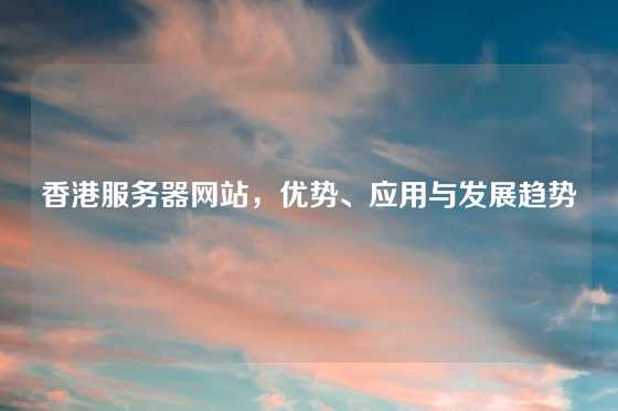 香港服务器网站，优势、应用与发展趋势