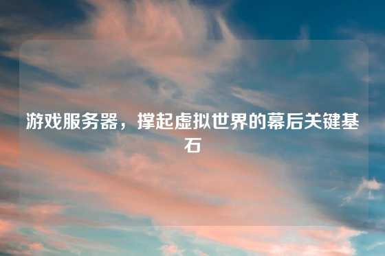 游戏服务器，撑起虚拟世界的幕后关键基石