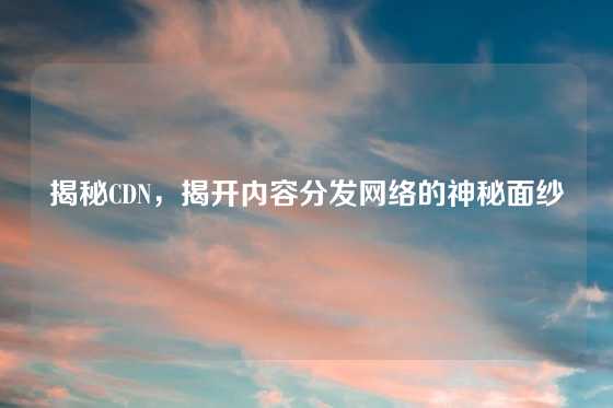 揭秘CDN，揭开内容分发网络的神秘面纱