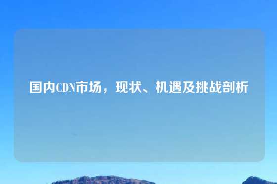 国内CDN市场，现状、机遇及挑战剖析