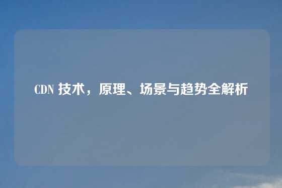 CDN 技术，原理、场景与趋势全解析