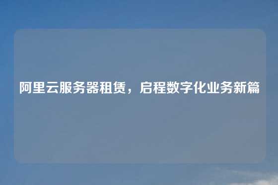 阿里云服务器租赁，启程数字化业务新篇