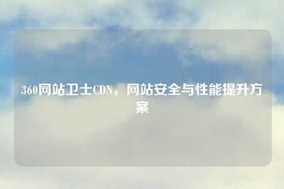 360网站卫士CDN，网站安全与性能提升方案
