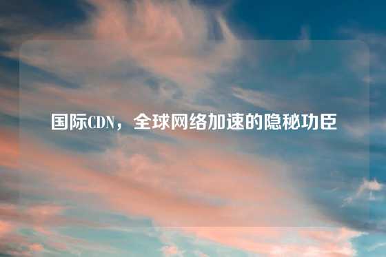 国际CDN，全球网络加速的隐秘功臣