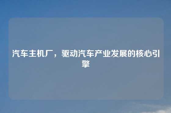 汽车主机厂，驱动汽车产业发展的核心引擎