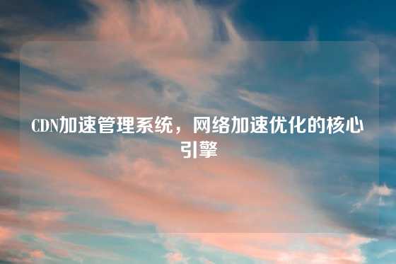 CDN加速管理系统，网络加速优化的核心引擎