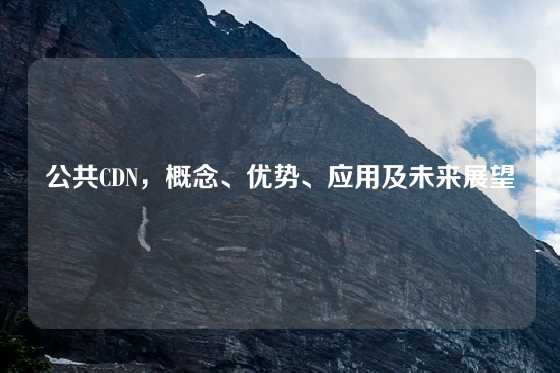 公共CDN，概念、优势、应用及未来展望