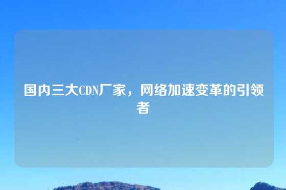 国内三大CDN厂家，网络加速变革的引领者