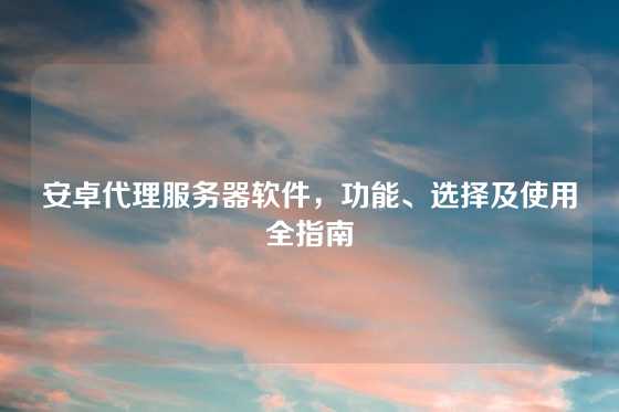 安卓代理服务器软件，功能、选择及使用全指南