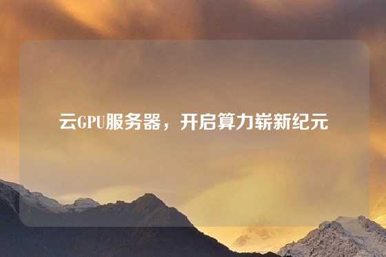 云GPU服务器，开启算力崭新纪元