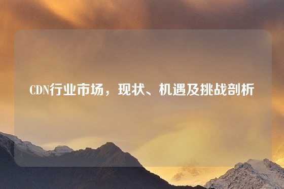 CDN行业市场，现状、机遇及挑战剖析