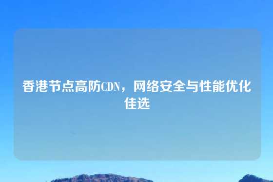香港节点高防CDN，网络安全与性能优化佳选