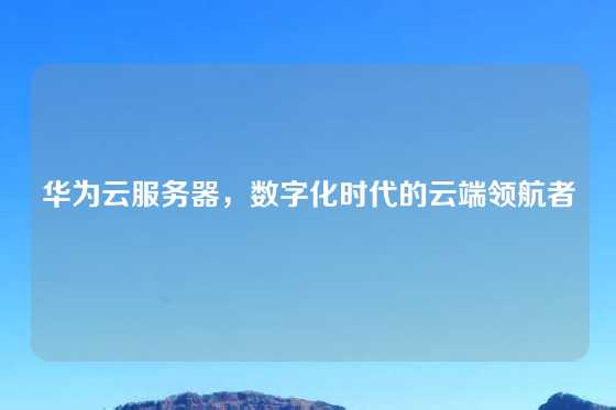 华为云服务器，数字化时代的云端领航者