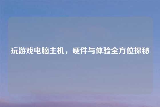 玩游戏电脑主机，硬件与体验全方位探秘