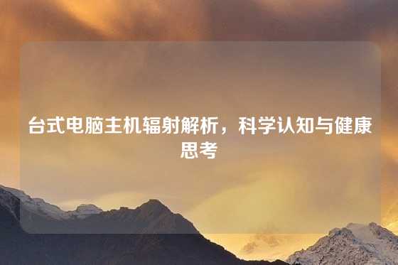 台式电脑主机辐射解析，科学认知与健康思考