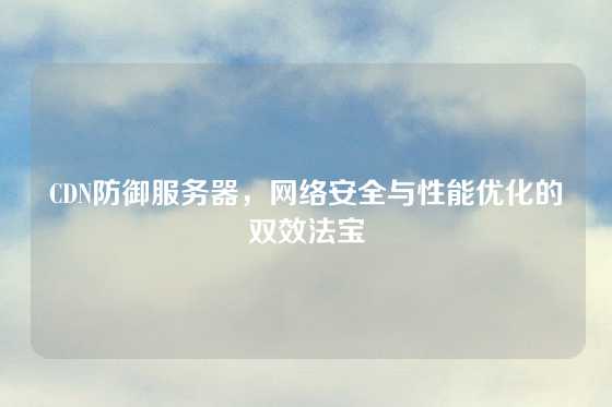 CDN防御服务器，网络安全与性能优化的双效法宝