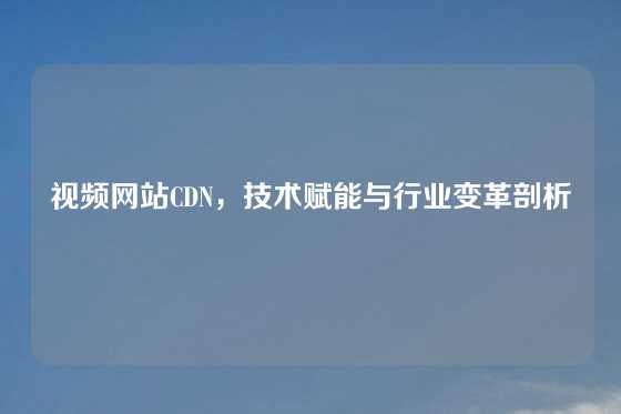 视频网站CDN，技术赋能与行业变革剖析