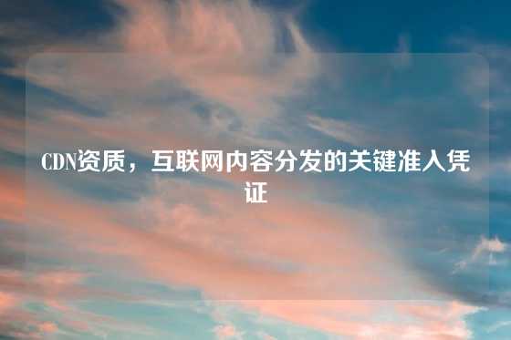 CDN资质，互联网内容分发的关键准入凭证