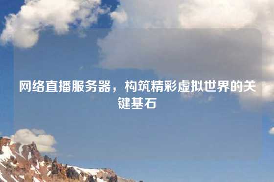 网络直播服务器，构筑精彩虚拟世界的关键基石