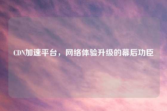 CDN加速平台，网络体验升级的幕后功臣