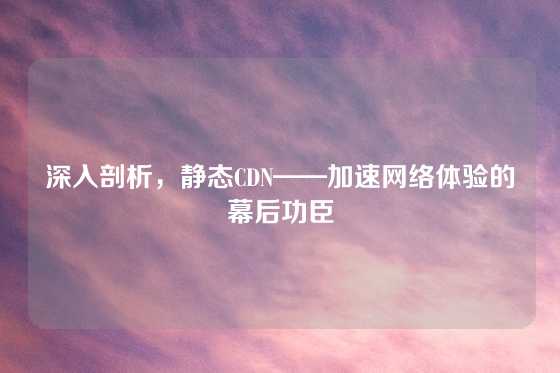 深入剖析，静态CDN——加速网络体验的幕后功臣