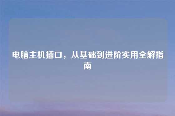 电脑主机插口，从基础到进阶实用全解指南