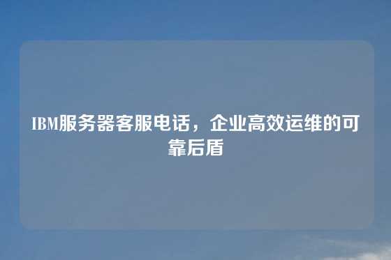 IBM服务器客服电话，企业高效运维的可靠后盾