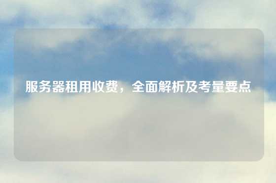 服务器租用收费，全面解析及考量要点