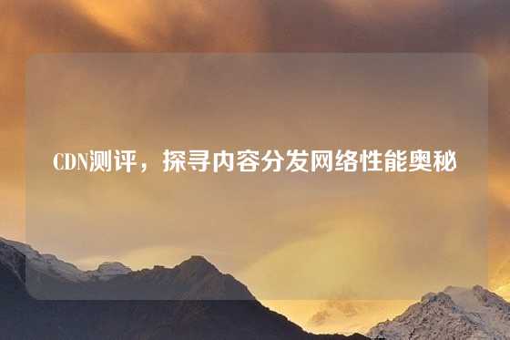CDN测评，探寻内容分发网络性能奥秘