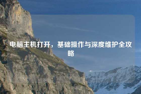 电脑主机打开，基础操作与深度维护全攻略