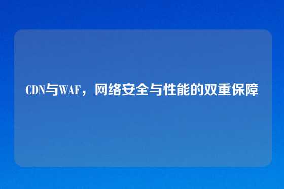 CDN与WAF，网络安全与性能的双重保障