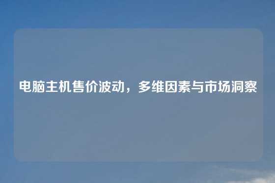 电脑主机售价波动，多维因素与市场洞察