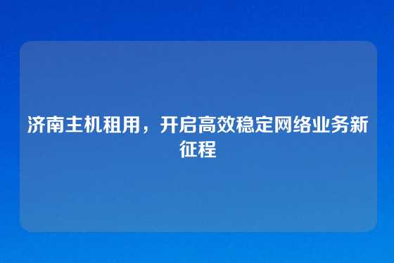 济南主机租用，开启高效稳定网络业务新征程