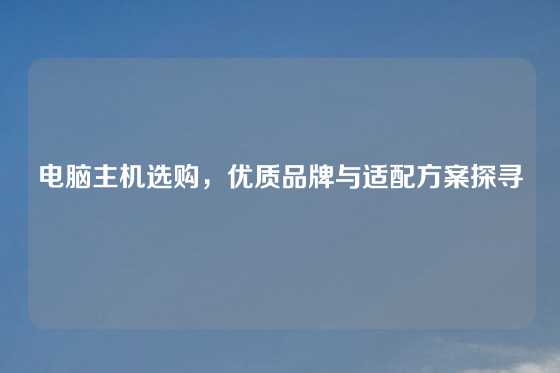 电脑主机选购，优质品牌与适配方案探寻