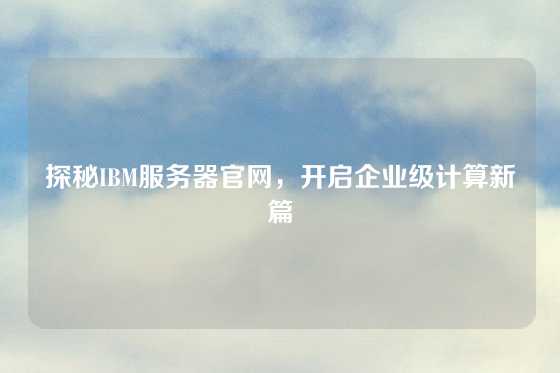 探秘IBM服务器官网，开启企业级计算新篇