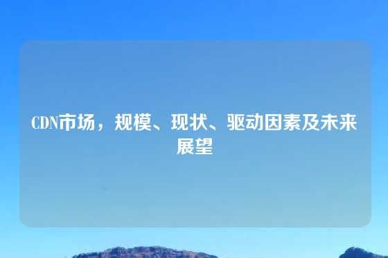 CDN市场，规模、现状、驱动因素及未来展望