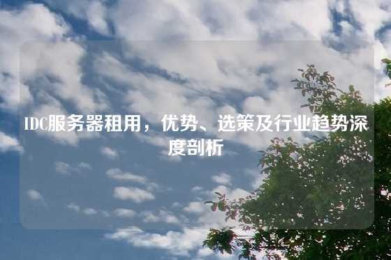 IDC服务器租用，优势、选策及行业趋势深度剖析