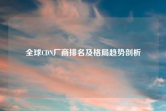 全球CDN厂商排名及格局趋势剖析